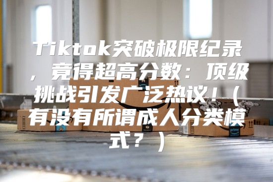 Tiktok突破极限纪录，竟得超高分数：顶级挑战引发广泛热议！(有没有所谓成人分类模式？