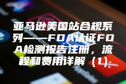 亚马逊美国站合规系列——FDA认证FDA检测报告注册，流程和费用详解1