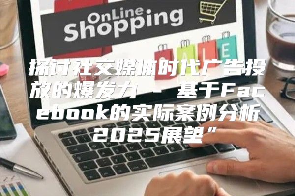 探讨社交媒体时代广告投放的爆发力 - 基于Facebook的实际案例分析 2025展望”