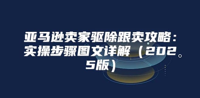 亚马逊卖家驱除跟卖攻略：实操步骤图文详解2025版