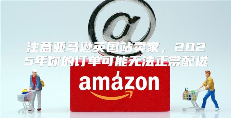 注意亚马逊英国站卖家，2025年你的订单可能无法正常配送！