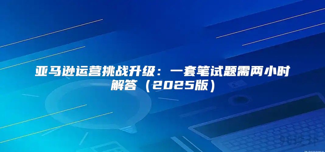 亚马逊运营挑战升级：一套笔试题需两小时解答2025版