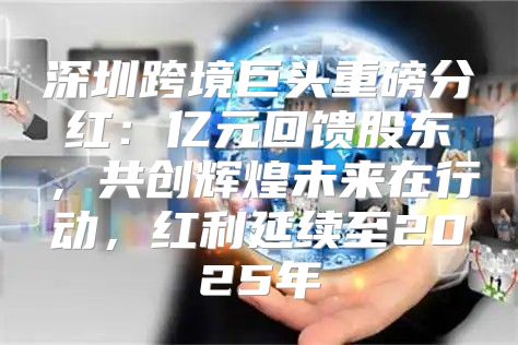 深圳跨境巨头重磅分红：亿元回馈股东，共创辉煌未来在行动，红利延续至2025年
