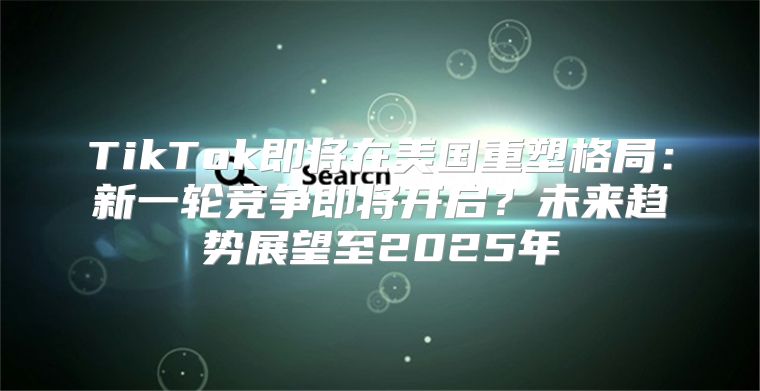 TikTok即将在美国重塑格局：新一轮竞争即将开启？未来趋势展望至2025年
