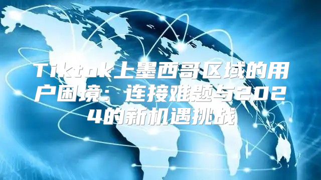 Tiktok上墨西哥区域的用户困境：连接难题与2025的新机遇挑战