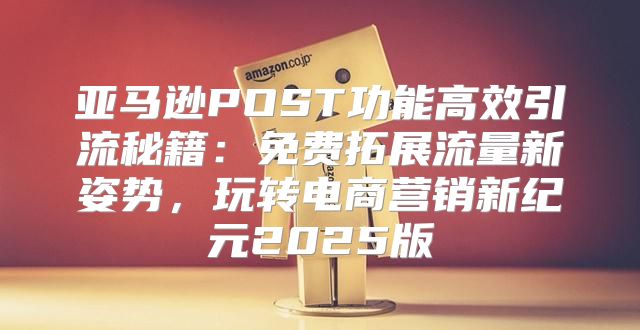 亚马逊POST功能高效引流秘籍：免费拓展流量新姿势，玩转电商营销新纪元2025版