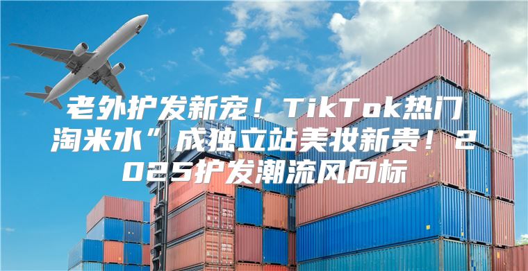 老外护发新宠！TikTok热门淘米水”成独立站美妆新贵！2025护发潮流风向标