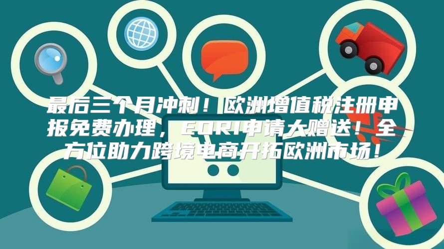 最后三个月冲刺！欧洲增值税注册申报免费办理，EORI申请大赠送！全方位助力跨境电商开拓欧洲市场！