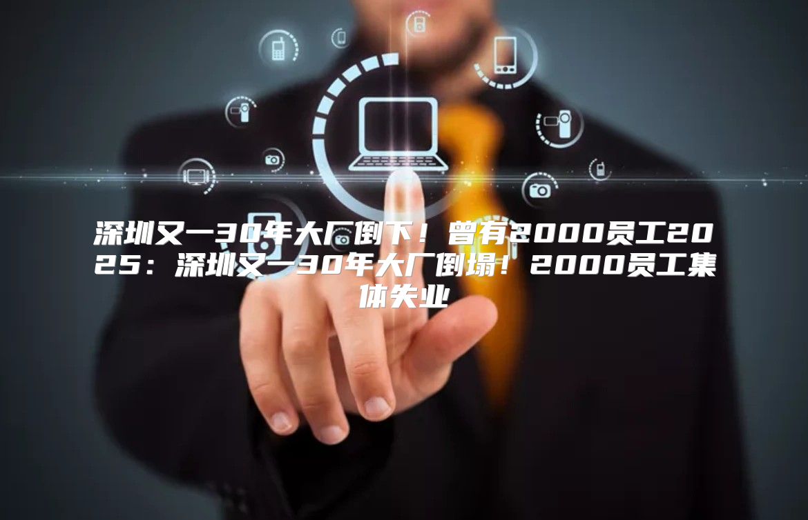 深圳又一30年大厂倒下！曾有2000员工2025深圳又一30年大厂倒塌！2000员工集体失业