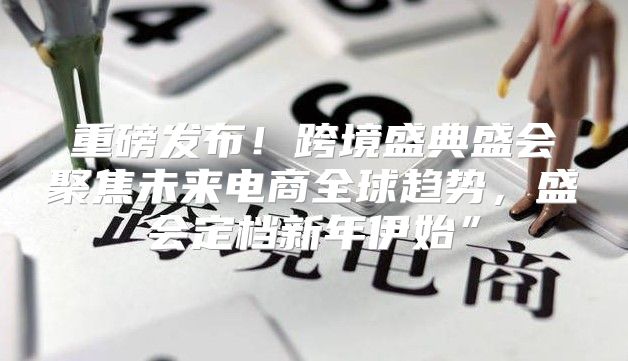 重磅发布！跨境盛典盛会聚焦未来电商全球趋势，盛会定档新年伊始”