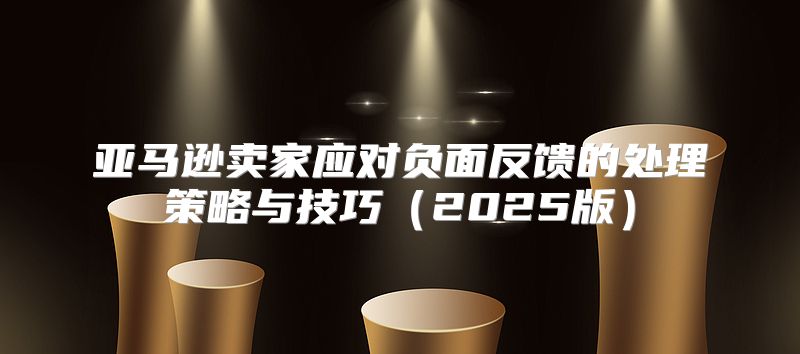 亚马逊卖家应对负面反馈的处理策略与技巧2025版