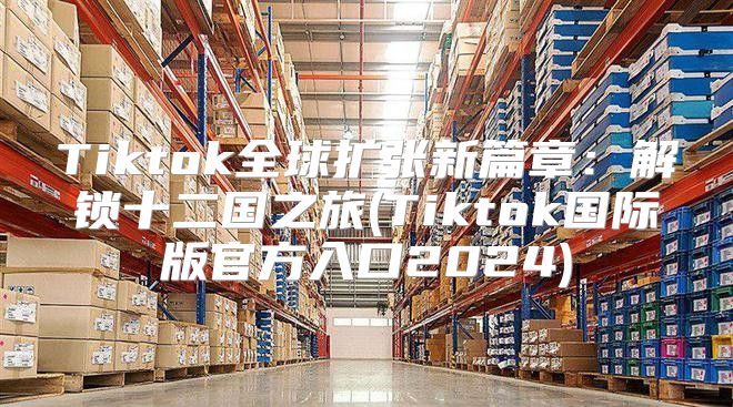 Tiktok全球扩张新篇章：解锁十二国之旅(Tiktok国际版官方入口2025)