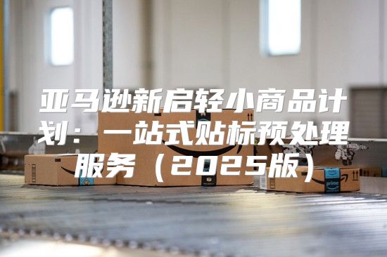 亚马逊新启轻小商品计划：一站式贴标预处理服务2025版
