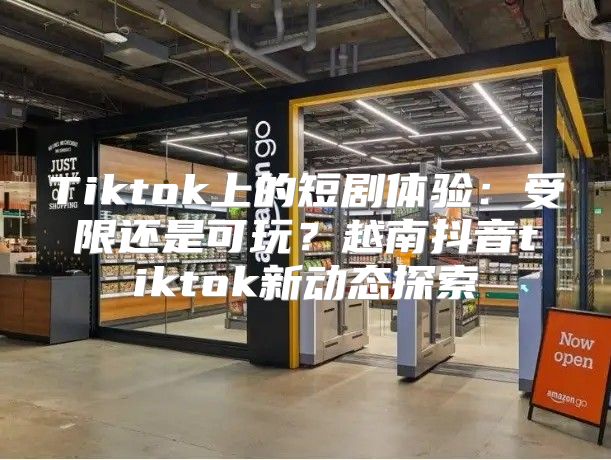 Tiktok上的短剧体验：受限还是可玩？越南抖音tiktok新动态探索