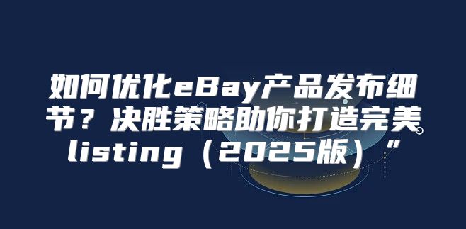 如何优化eBay产品发布细节？决胜策略助你打造完美listing2025版”