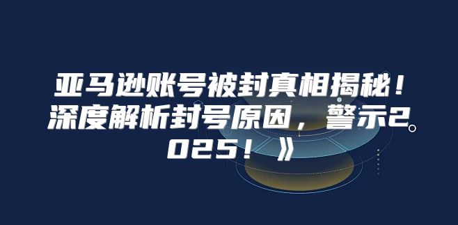 亚马逊账号被封真相揭秘！深度解析封号原因，警示2025！》