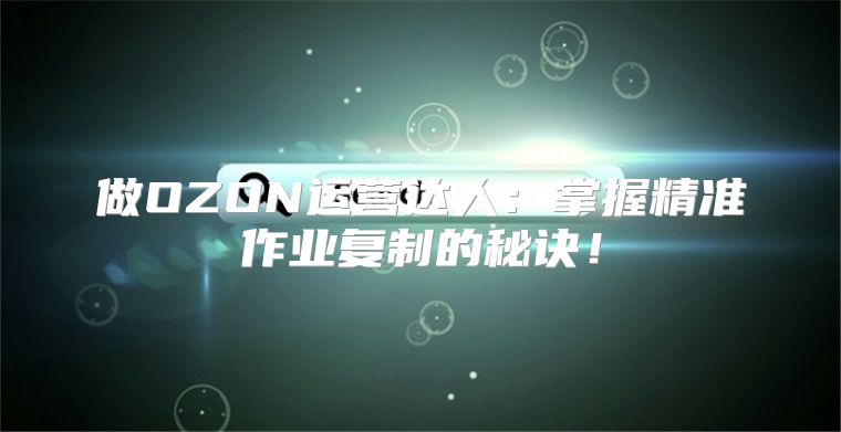 做OZON运营达人：掌握精准作业复制的秘诀！