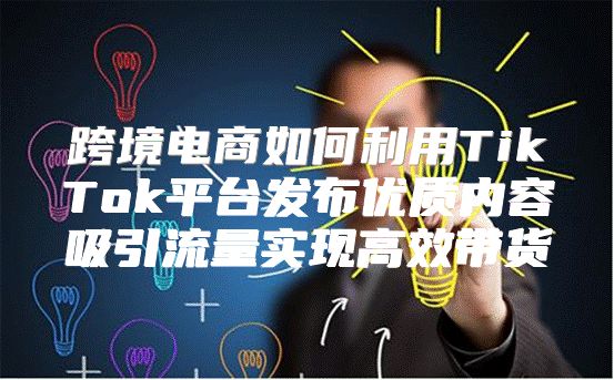 跨境电商如何利用TikTok平台发布优质内容吸引流量实现高效带货