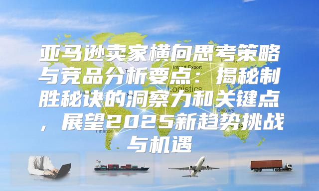 亚马逊卖家横向思考策略与竞品分析要点：揭秘制胜秘诀的洞察力和关键点，展望2025新趋势挑战与机遇