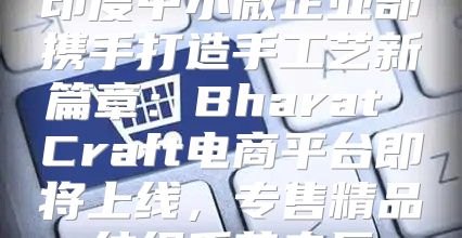 印度中小微企业部携手打造手工艺新篇章：Bharat Craft电商平台即将上线，专售精品纺织手艺专区
