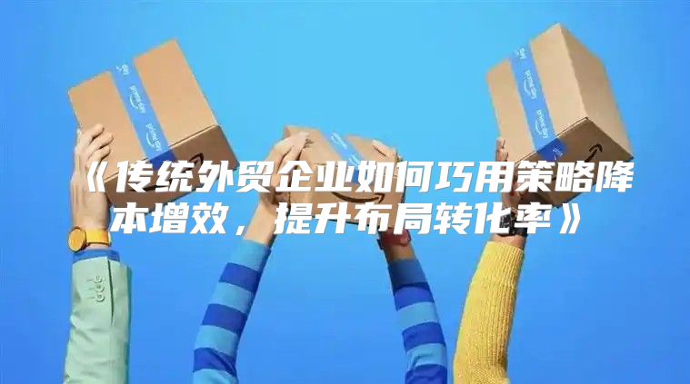 传统外贸企业如何巧用策略降本增效，提升布局转化率