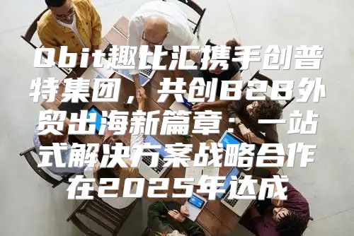 Qbit趣比汇携手创普特集团，共创B2B外贸出海新篇章：一站式解决方案战略合作在2025年达成