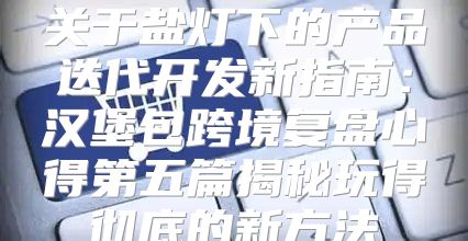 关于盐灯下的产品迭代开发新指南：汉堡包跨境复盘心得第五篇揭秘玩得彻底的新方法