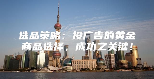 选品策略：投广告的黄金商品选择，成功之关键！