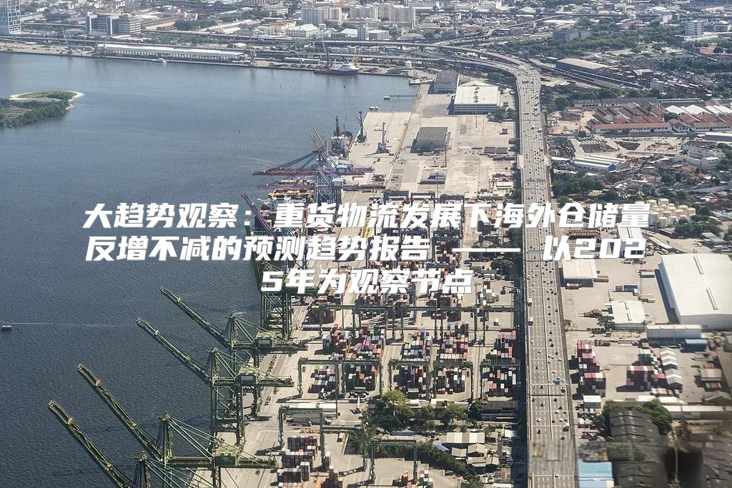 大趋势观察：重货物流发展下海外仓储量反增不减的预测趋势报告 —— 以2025年为观察节点