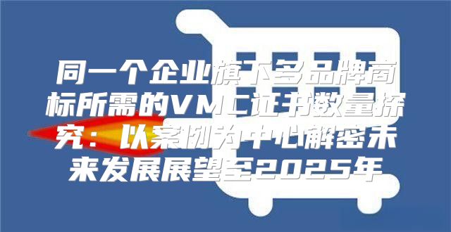 同一个企业旗下多品牌商标所需的VMC证书数量探究：以案例为中心解密未来发展展望至2025年