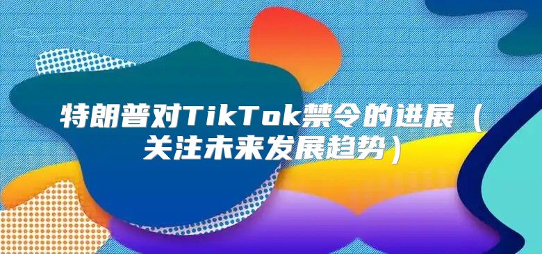 特朗普对TikTok禁令的进展关注未来发展趋势