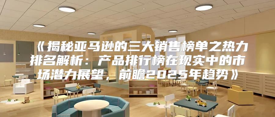 揭秘亚马逊的三大销售榜单之热力排名解析：产品排行榜在现实中的市场潜力展望，前瞻2025年趋势