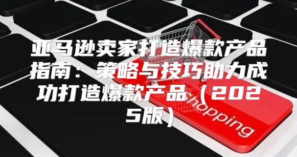 亚马逊卖家打造爆款产品指南：策略与技巧助力成功打造爆款产品2025版