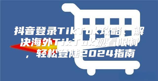 抖音登录TikTok攻略：解决海外TikTok观看限制，轻松登陆2025指南