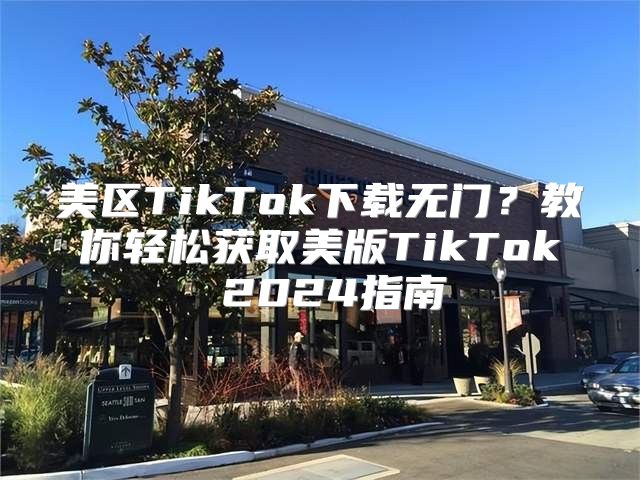 美区TikTok下载无门？教你轻松获取美版TikTok 2025指南