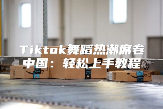 Tiktok舞蹈热潮席卷中国：轻松上手教程