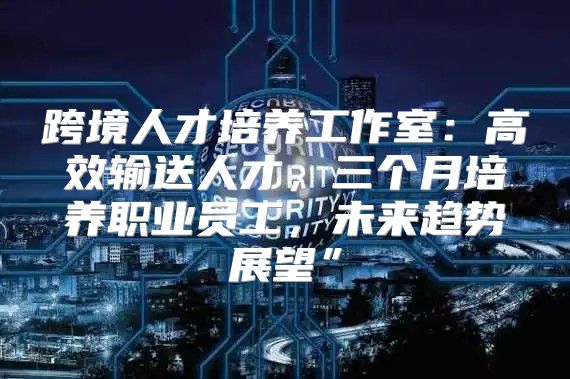 跨境人才培养工作室：高效输送人才，三个月培养职业员工，未来趋势展望”