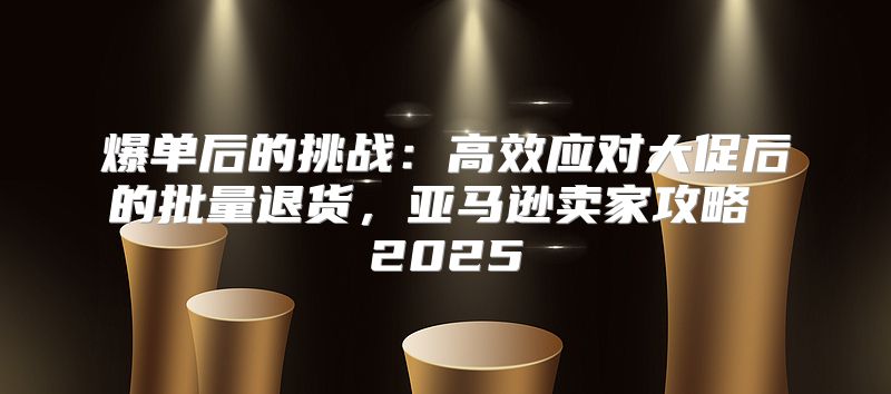 爆单后的挑战：高效应对大促后的批量退货，亚马逊卖家攻略 2025