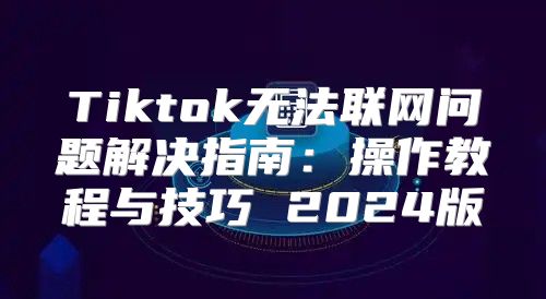Tiktok无法联网问题解决指南：操作教程与技巧 2025版