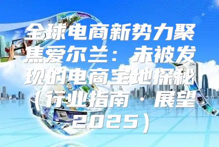 全球电商新势力聚焦爱尔兰：未被发现的电商宝地探秘行业指南·展望 2025