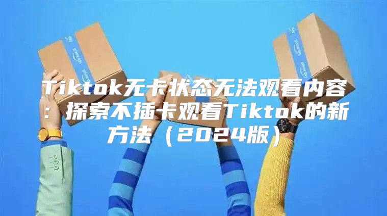 Tiktok无卡状态无法观看内容：探索不插卡观看Tiktok的新方法2025版