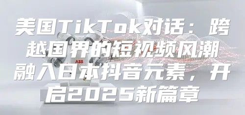 美国TikTok对话：跨越国界的短视频风潮融入日本抖音元素，开启2025新篇章