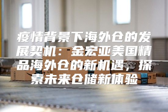 疫情背景下海外仓的发展契机：金宏亚美国精品海外仓的新机遇，探索未来仓储新体验