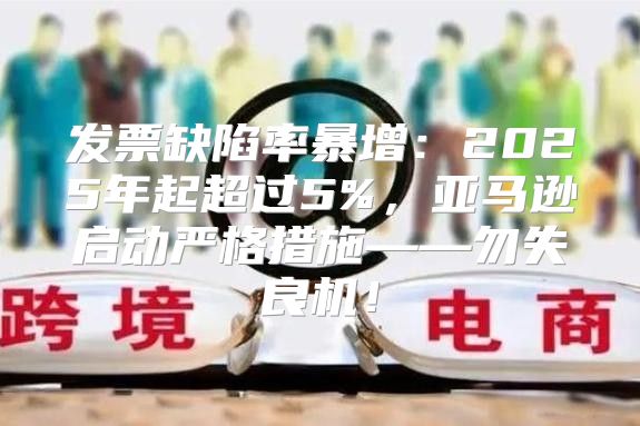 发票缺陷率暴增：2025年起超过5%，亚马逊启动严格措施——勿失良机！