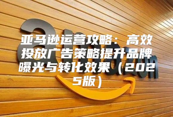 亚马逊运营攻略：高效投放广告策略提升品牌曝光与转化效果2025版