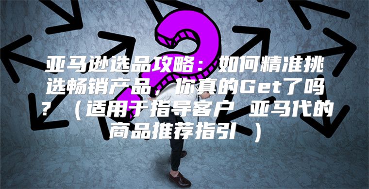 亚马逊选品攻略：如何精准挑选畅销产品，你真的Get了吗？适用于指导客户 亚马代的商品推荐指引 