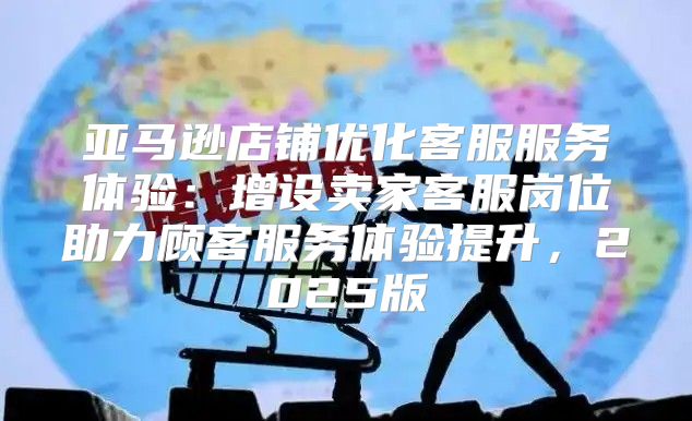 亚马逊店铺优化客服服务体验：增设卖家客服岗位助力顾客服务体验提升，2025版
