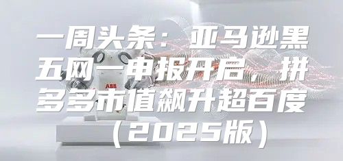 一周头条：亚马逊黑五网一申报开启，拼多多市值飙升超百度2025版