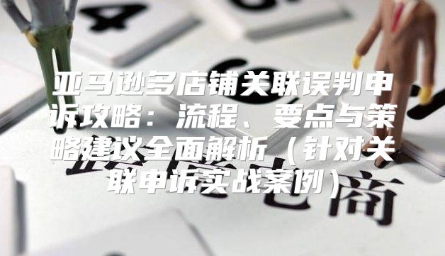 亚马逊多店铺关联误判申诉攻略：流程、要点与策略建议全面解析针对关联申诉实战案例
