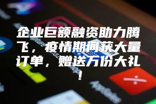 企业巨额融资助力腾飞，疫情期间获大量订单，赠送万份大礼！